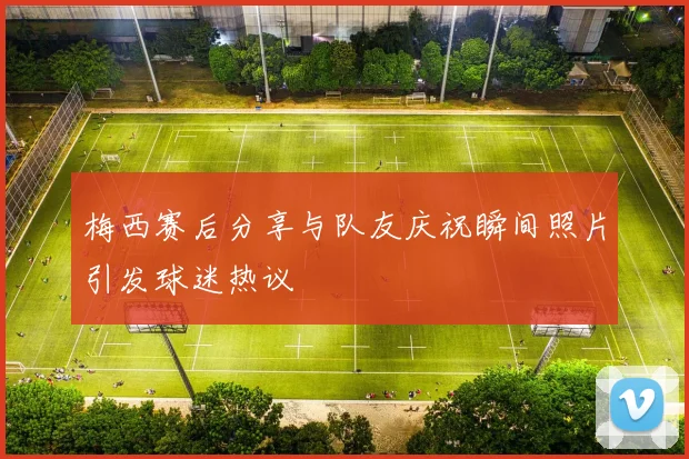 梅西赛后分享与队友庆祝瞬间照片引发球迷热议