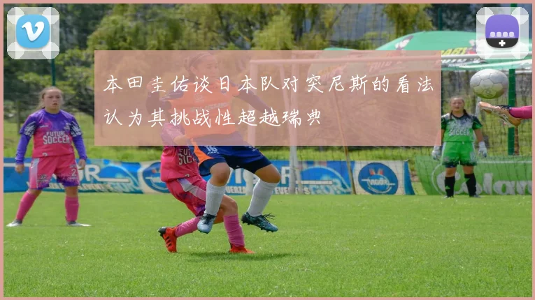 本田圭佑谈日本队对突尼斯的看法认为其挑战性超越瑞典