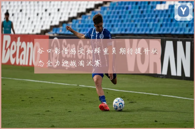 谷口彰悟感受如释重负期待提升状态全力迎战淘汰赛
