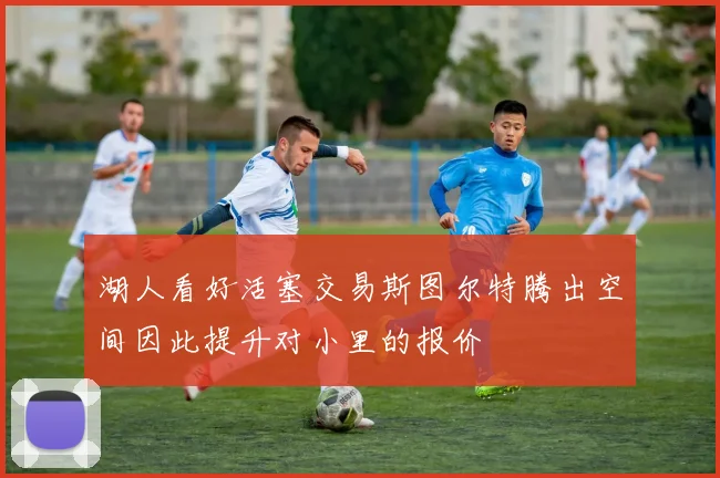 湖人看好活塞交易斯图尔特腾出空间因此提升对小里的报价