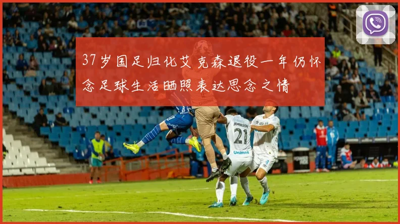 37岁国足归化艾克森退役一年仍怀念足球生活晒照表达思念之情