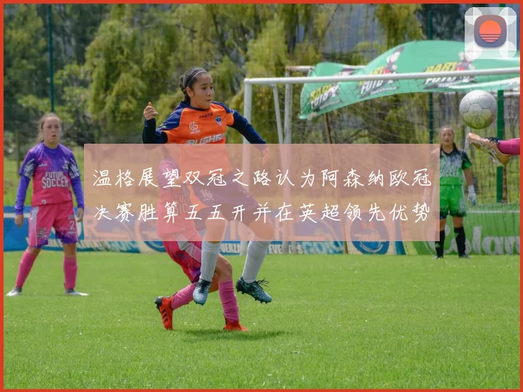 温格展望双冠之路认为阿森纳欧冠决赛胜算五五开并在英超领先优势明显