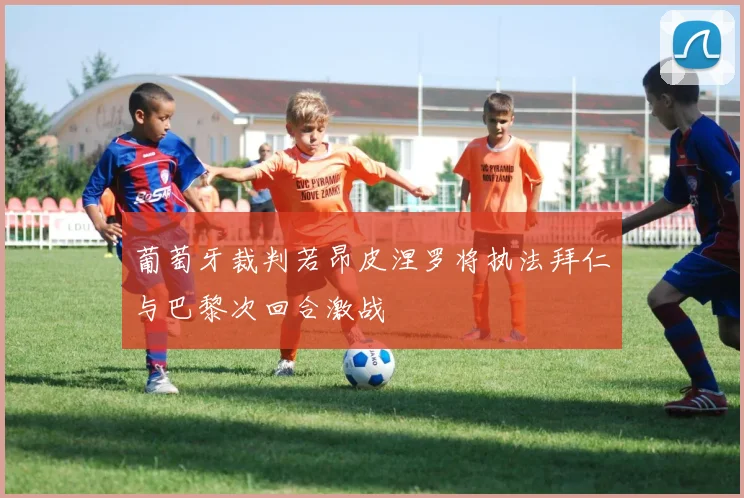 葡萄牙裁判若昂皮涅罗将执法拜仁与巴黎次回合激战
