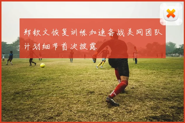 郑钦文恢复训练加速备战美网团队计划细节首次披露