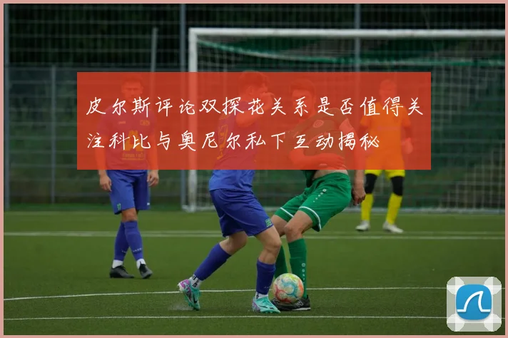 皮尔斯评论双探花关系是否值得关注科比与奥尼尔私下互动揭秘