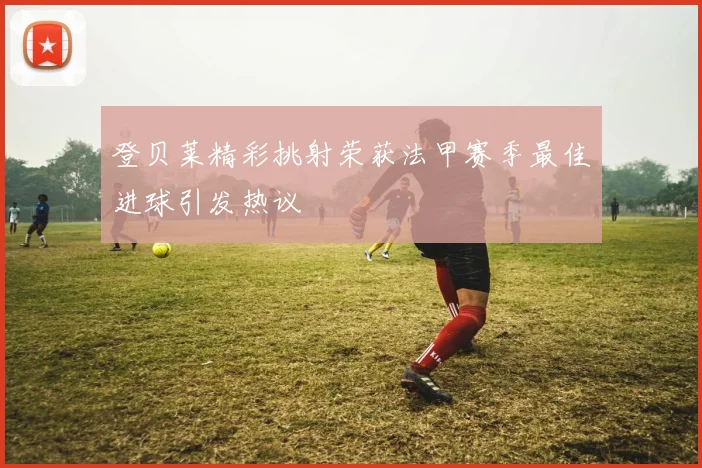 登贝莱精彩挑射荣获法甲赛季最佳进球引发热议