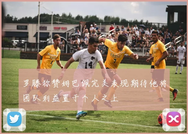罗滕称赞姆巴佩完美表现期待他将团队利益置于个人之上