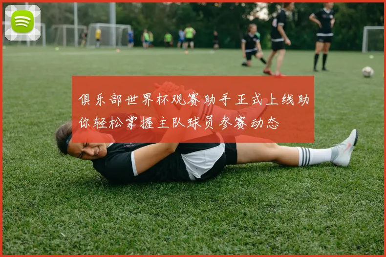 俱乐部世界杯观赛助手正式上线助你轻松掌握主队球员参赛动态
