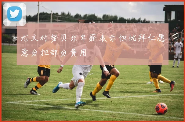 尤文对努贝尔年薪表示担忧拜仁愿意分担部分费用