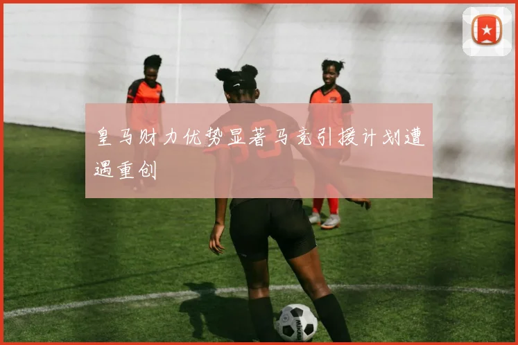 皇马财力优势显著马竞引援计划遭遇重创