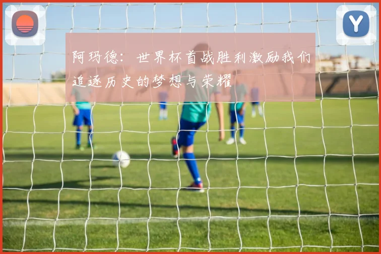 阿玛德：世界杯首战胜利激励我们追逐历史的梦想与荣耀