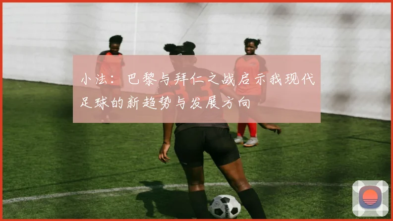 小法：巴黎与拜仁之战启示我现代足球的新趋势与发展方向