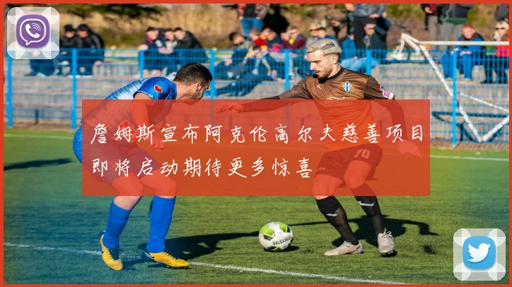 詹姆斯宣布阿克伦高尔夫慈善项目即将启动期待更多惊喜