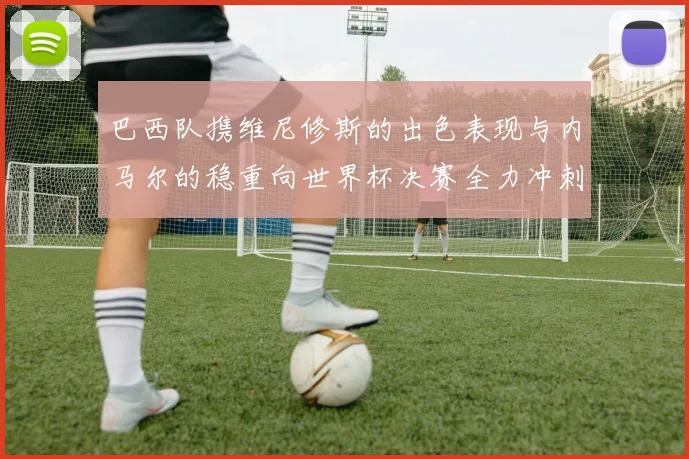 巴西队携维尼修斯的出色表现与内马尔的稳重向世界杯决赛全力冲刺