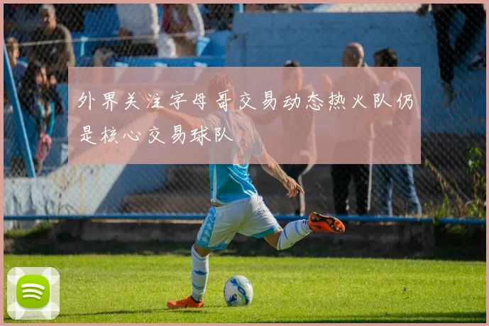 外界关注字母哥交易动态热火队仍是核心交易球队