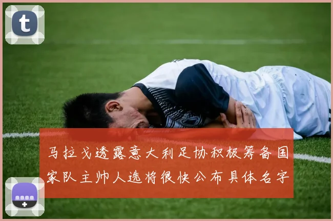 马拉戈透露意大利足协积极筹备国家队主帅人选将很快公布具体名字