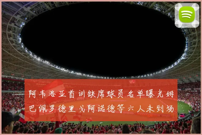 阿韦洛亚首训缺席球员名单曝光姆巴佩罗德里戈阿诺德等六人未到场