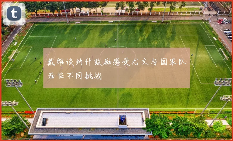 戴维谈纳什鼓励感受尤文与国家队面临不同挑战
