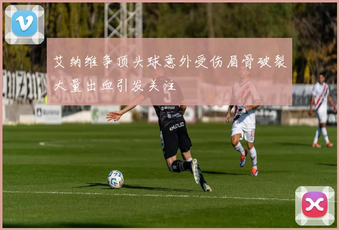 艾纳维争顶头球意外受伤眉骨破裂大量出血引发关注