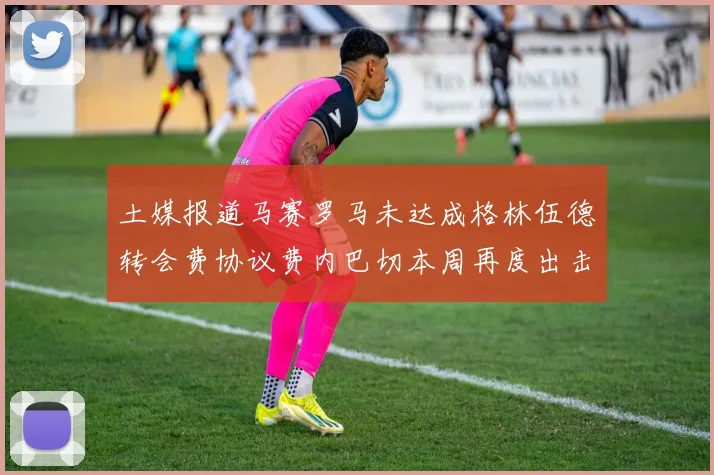 土媒报道马赛罗马未达成格林伍德转会费协议费内巴切本周再度出击