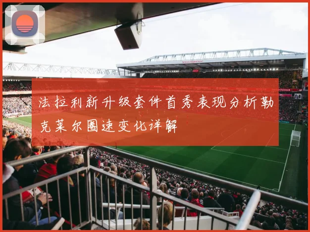 法拉利新升级套件首秀表现分析勒克莱尔圈速变化详解