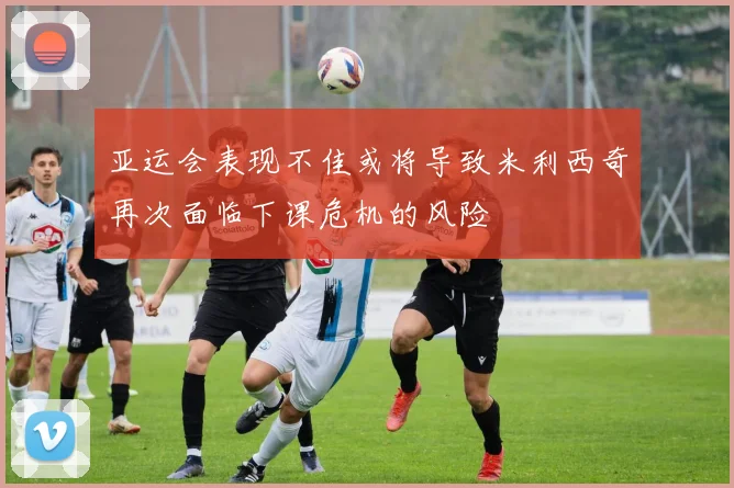 亚运会表现不佳或将导致米利西奇再次面临下课危机的风险