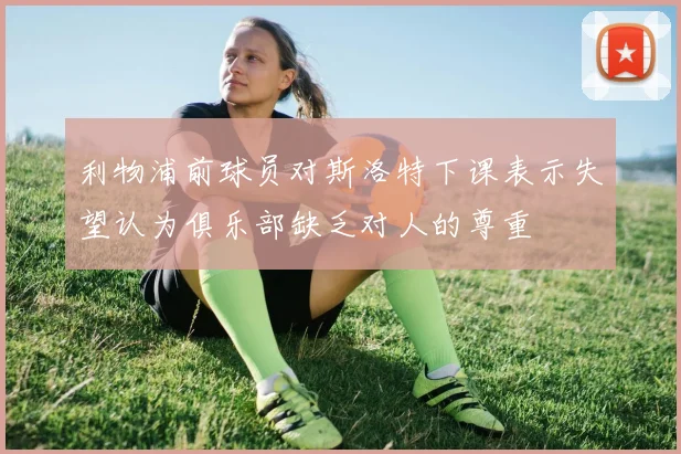 利物浦前球员对斯洛特下课表示失望认为俱乐部缺乏对人的尊重